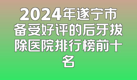 2024年遂宁市备受好评的后牙拔除医院排行榜前十名