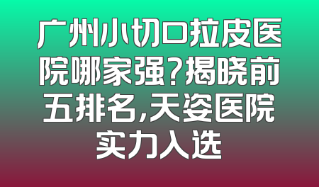 广州小切口拉皮医院哪家强？揭晓前五排名，天姿医院实力入选