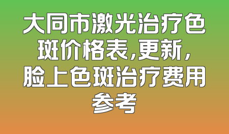 大同市激光治疗色斑价格表，更新，脸上色斑治疗费用参考