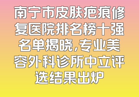 南宁市皮肤疤痕修复医院排名榜十强名单揭晓，专业美容外科诊所中立评选结果出炉