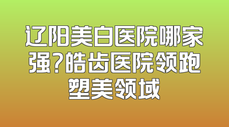 辽阳美白医院哪家强？皓齿医院领跑塑美领域