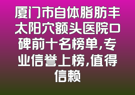 厦门市自体脂肪丰太阳穴额头医院口碑前十名榜单，专业信誉上榜，值得信赖