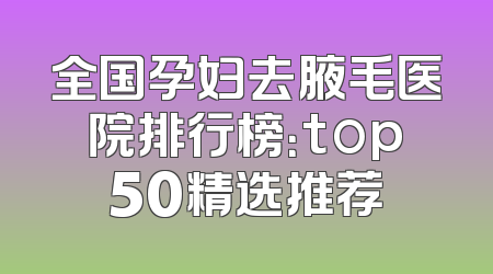 全国孕妇去腋毛医院排行榜：top50精选推荐
