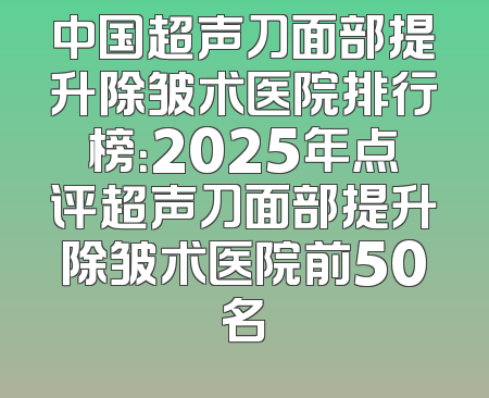 中国超声刀面部提升除皱术医院排行榜：2025年点评超声刀面部提升除皱术医院前50名