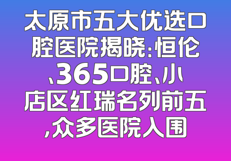 太原市五大优选口腔医院揭晓：恒伦、365口腔、小店区红瑞名列前五，众多医院入围
