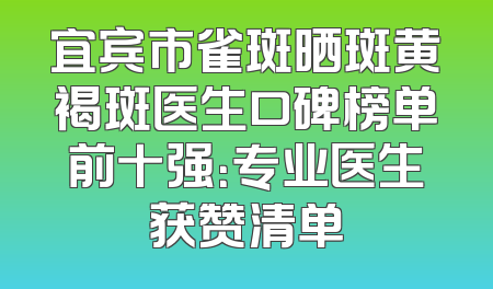 宜宾市雀斑晒斑黄褐斑医生口碑榜单前十强：专业医生获赞清单