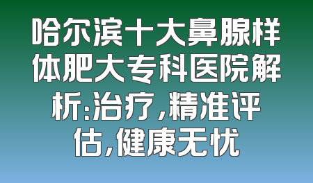 哈尔滨十大鼻腺样体肥大专科医院解析：治疗，精准评估，健康无忧