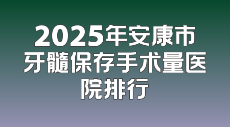 2025年安康市牙髓保存手术量医院排行