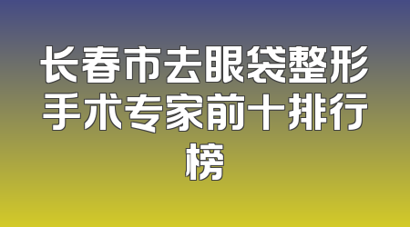 长春市去眼袋整形手术专家前十排行榜