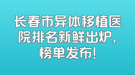 长春市异体移植医院排名新鲜出炉，榜单发布！