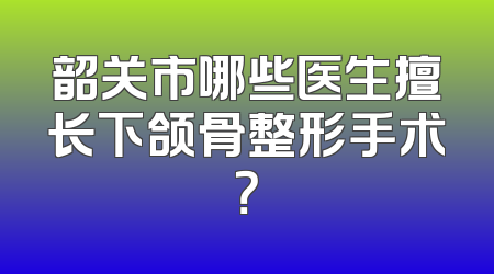 韶关市哪些医生擅长下颌骨整形手术？