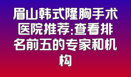 眉山韩式隆胸手术医院推荐：查看排名前五的专家和机构