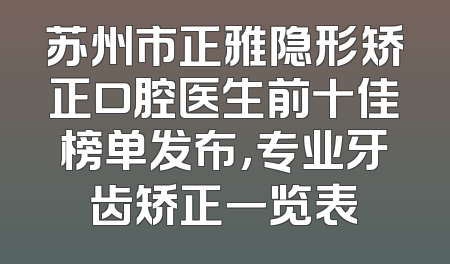 苏州市正雅隐形矫正口腔医生前十佳榜单发布，专业牙齿矫正一览表