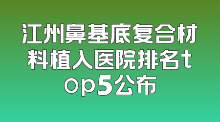 江州鼻基底复合材料植入医院排名top5公布