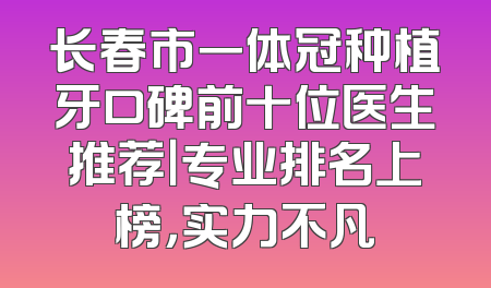 长春市一体冠种植牙口碑前十位医生推荐｜专业排名上榜，实力不凡