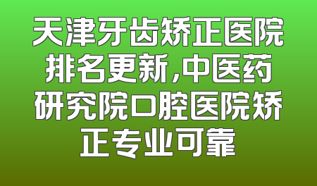 天津牙齿矫正医院排名更新，中医药研究院口腔医院矫正专业可靠