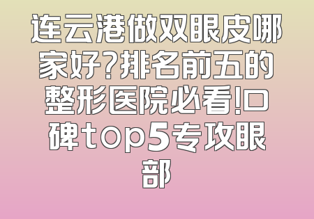 连云港做双眼皮哪家好？排名前五的整形医院必看！口碑top5专攻眼部
