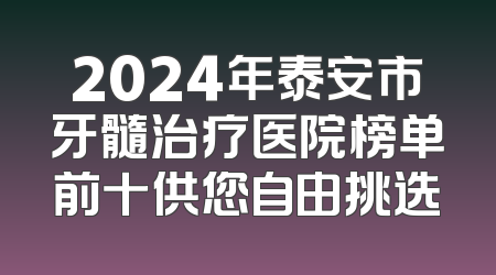 2024年泰安市牙髓治疗医院榜单前十供您自由挑选