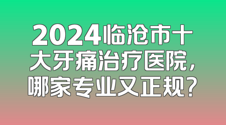2024临沧市十大牙痛治疗医院，哪家专业又正规？