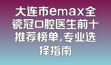 大连市emax全瓷冠口腔医生前十推荐榜单，专业选择指南