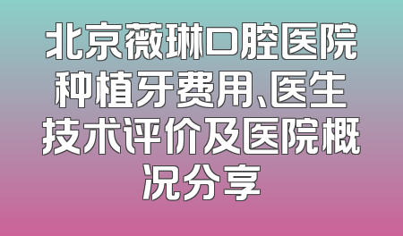 北京薇琳口腔医院种植牙费用、医生技术评价及医院概况分享
