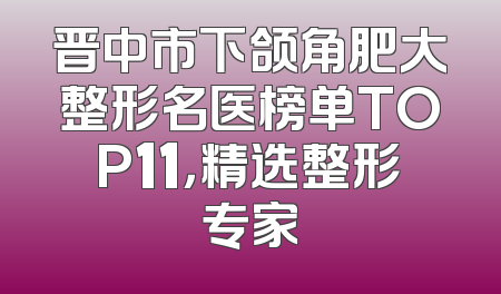 晋中市下颌角肥大整形名医榜单TOP11，精选整形专家
