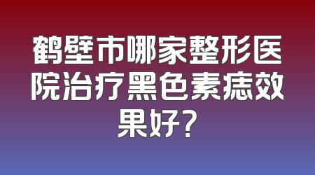 鹤壁市哪家整形医院治疗黑色素痣效果好？