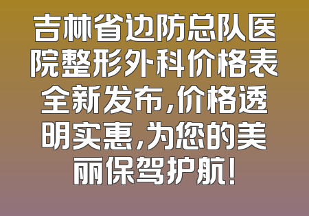 吉林省边防总队医院整形外科价格表全新发布，价格透明实惠，为您的美丽保驾护航！