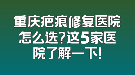 重庆疤痕修复医院怎么选？这5家医院了解一下！