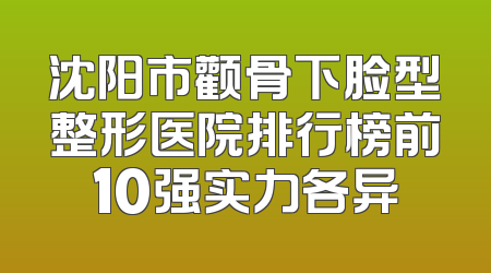 沈阳市颧骨下脸型整形医院排行榜前10强实力各异