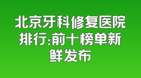北京牙科修复医院排行：前十榜单新鲜发布