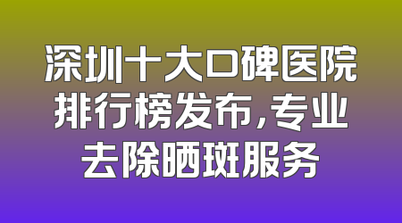 深圳十大口碑医院排行榜发布，专业去除晒斑服务