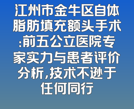 江州市金牛区自体脂肪填充额头手术：前五公立医院专家实力与患者评价分析，技术不逊于任何同行