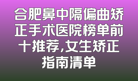 合肥鼻中隔偏曲矫正手术医院榜单前十推荐，女生矫正指南清单