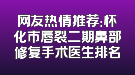 网友热情推荐：怀化市唇裂二期鼻部修复手术医生排名