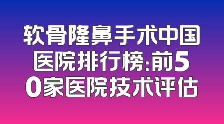 软骨隆鼻手术中国医院排行榜：前50家医院技术评估