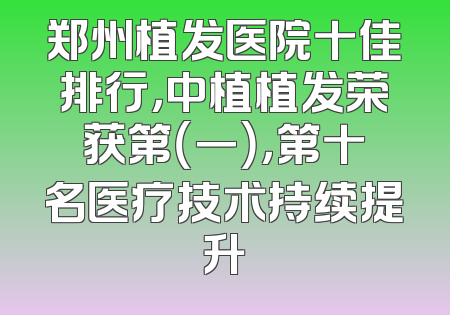 郑州植发医院十佳排行，中植植发荣获第（一），第十名医疗技术持续提升