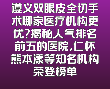 遵义双眼皮全切手术哪家医疗机构更优？揭秘人气排名前五的医院，仁怀熊本漾等知名机构荣登榜单