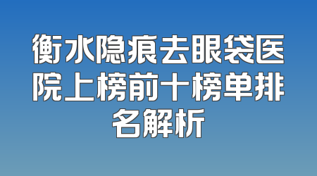 衡水隐痕去眼袋医院上榜前十榜单排名解析