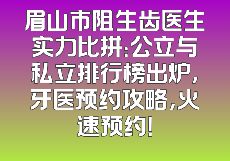 眉山市阻生齿医生实力比拼：公立与私立排行榜出炉，牙医预约攻略，火速预约！