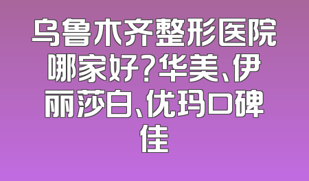 乌鲁木齐整形医院哪家好？华美、伊丽莎白、优玛口碑佳