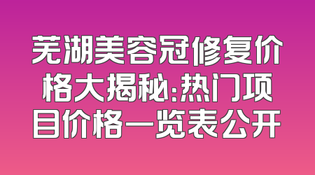 芜湖美容冠修复价格大揭秘：热门项目价格一览表公开
