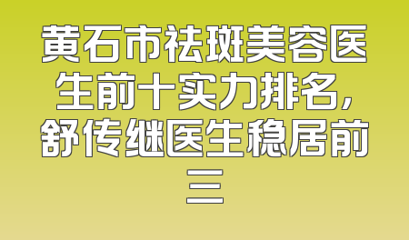 黄石市祛斑美容医生前十实力排名，舒传继医生稳居前三