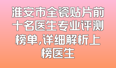 淮安市全瓷贴片前十名医生专业评测榜单，详细解析上榜医生