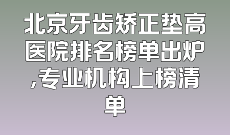 北京牙齿矫正垫高医院排名榜单出炉，专业机构上榜清单
