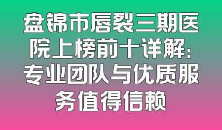 盘锦市唇裂三期医院上榜前十详解：专业团队与优质服务值得信赖