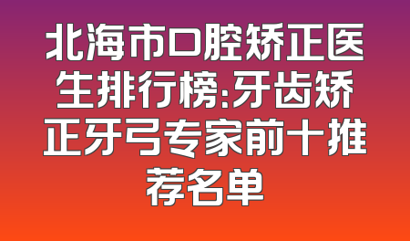 北海市口腔矫正医生排行榜：牙齿矫正牙弓专家前十推荐名单