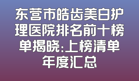 东营市皓齿美白护理医院排名前十榜单揭晓：上榜清单年度汇总