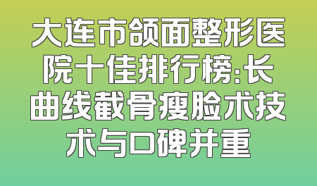 大连市颌面整形医院十佳排行榜：长曲线截骨瘦脸术技术与口碑并重