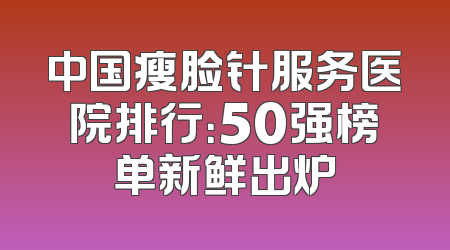 中国瘦脸针服务医院排行：50强榜单新鲜出炉
